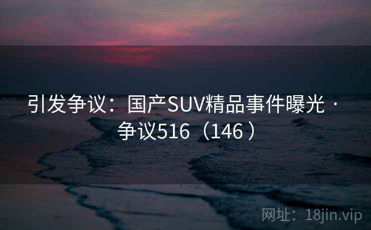 引发争议：国产SUV精品事件曝光 · 争议516（146 ）