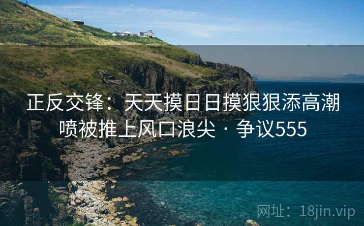 正反交锋：天天摸日日摸狠狠添高潮喷被推上风口浪尖 · 争议555